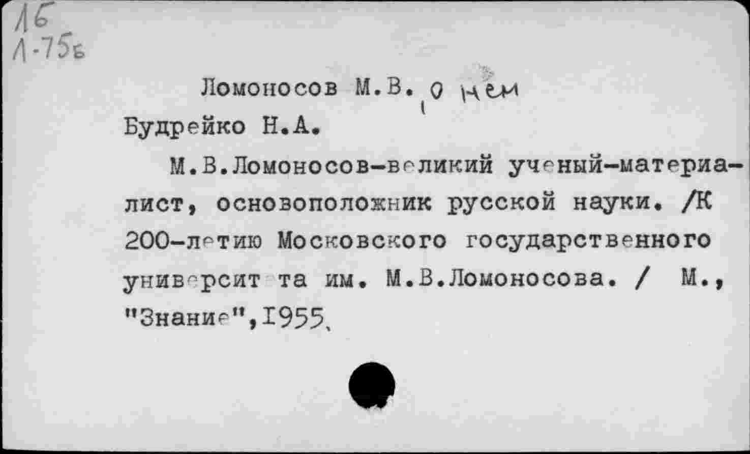 ﻿№.
Д-7^&
ЛОМОНОСОВ М.В. О
Будремко Н.А.
М.В.Ломоносов-ведикий ученый-материалист, основоположник русской науки. /К 200-детию Московского государственного университ та им. М.В.Ломоносова. / М., '’Знание”, 1955,